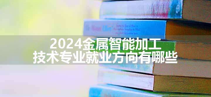 2024金属智能加工技术专业就业方向有哪些