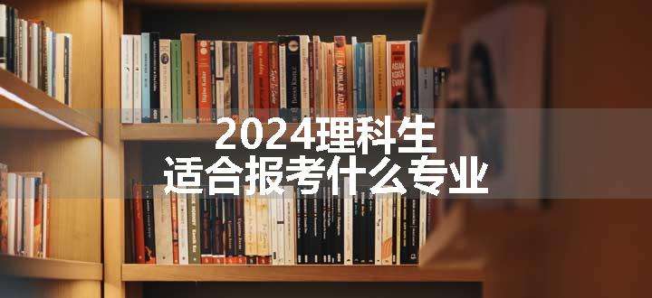 2024理科生适合报考什么专业