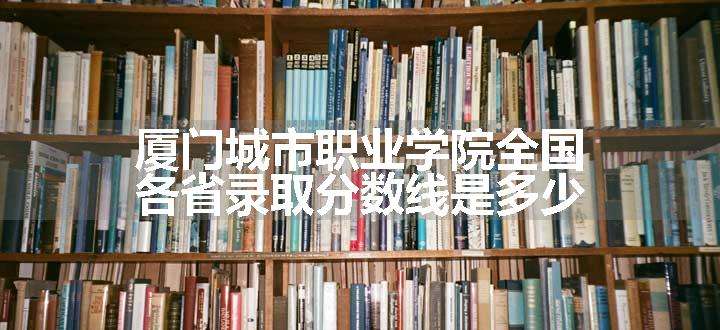 厦门城市职业学院全国各省录取分数线是多少