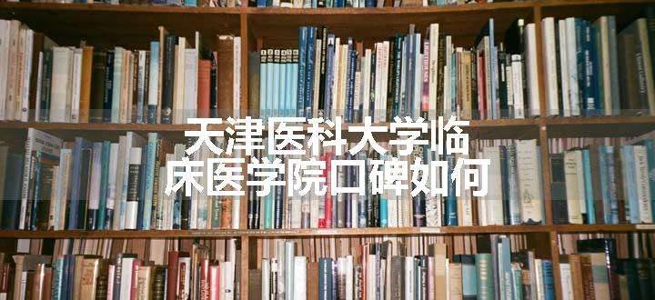 天津医科大学临床医学院口碑如何