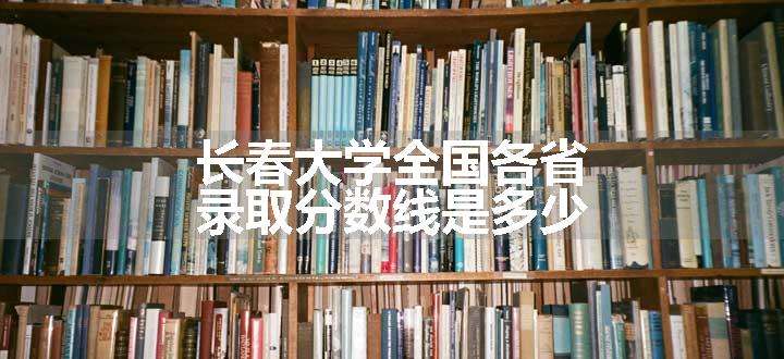 长春大学全国各省录取分数线是多少