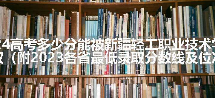 2024高考多少分能被新疆轻工职业技术学院录取（附2023各省最低录取分数线及位次）