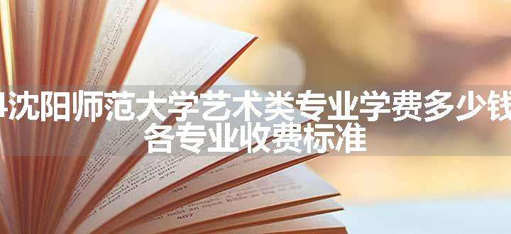 2024沈阳师范大学艺术类专业学费多少钱一年 各专业收费标准