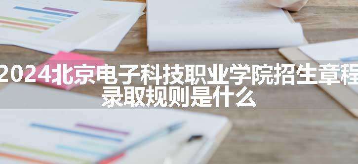 2024北京电子科技职业学院招生章程 录取规则是什么