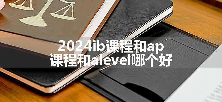 2024ib课程和ap课程和alevel哪个好