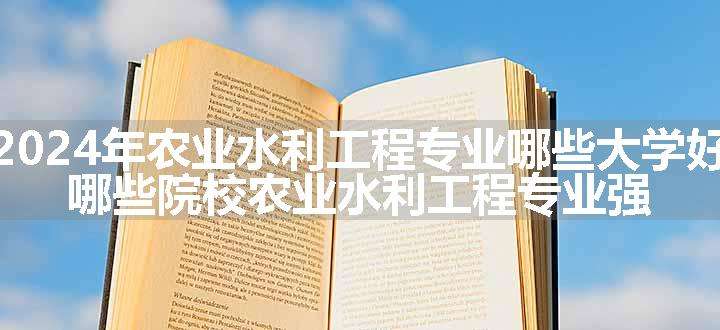 2024年农业水利工程专业哪些大学好 哪些院校农业水利工程专业强