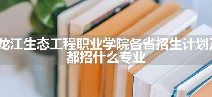 2024年黑龙江生态工程职业学院各省招生计划及招生人数 都招什么专业