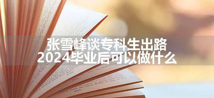 张雪峰谈专科生出路 2024毕业后可以做什么