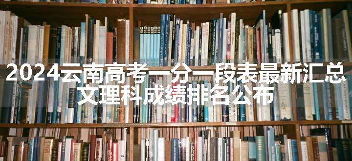 2024云南高考一分一段表最新汇总 文理科成绩排名公布