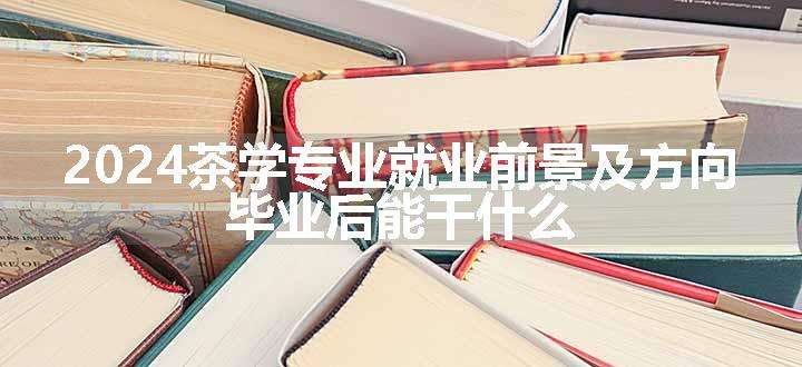 2024茶学专业就业前景及方向 毕业后能干什么