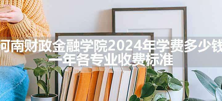 河南财政金融学院2024年学费多少钱 一年各专业收费标准