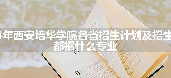 2024年西安培华学院各省招生计划及招生人数 都招什么专业