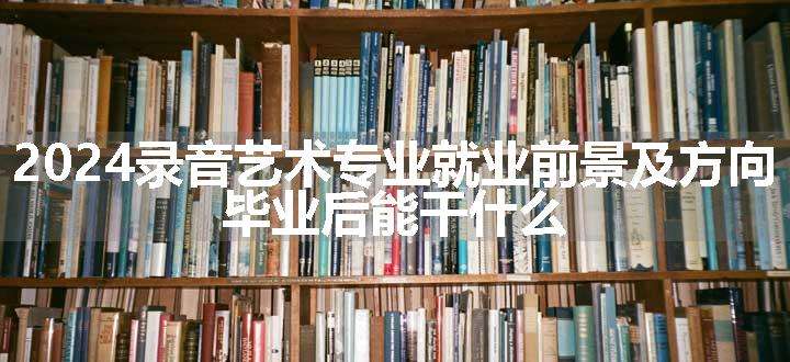 2024录音艺术专业就业前景及方向 毕业后能干什么