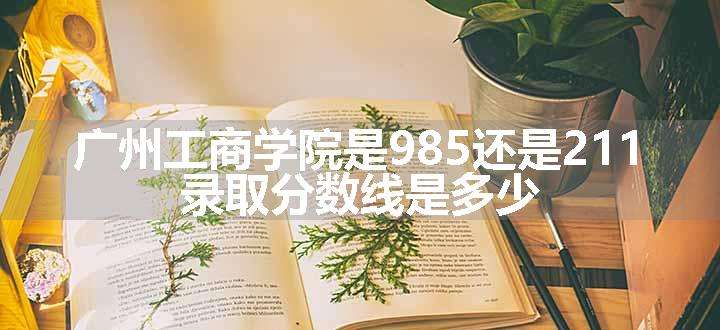 广州工商学院是985还是211 录取分数线是多少