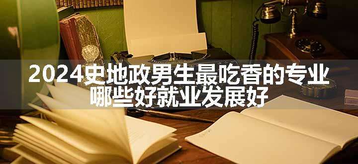 2024史地政男生最吃香的专业 哪些好就业发展好