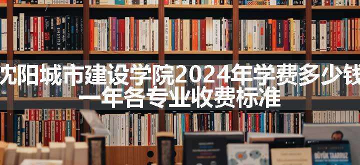 沈阳城市建设学院2024年学费多少钱 一年各专业收费标准