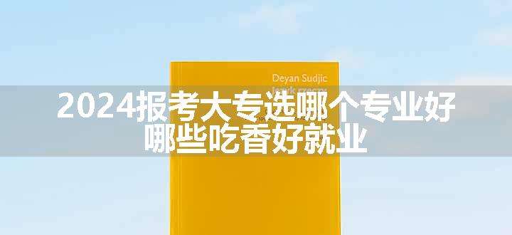 2024报考大专选哪个专业好 哪些吃香好就业