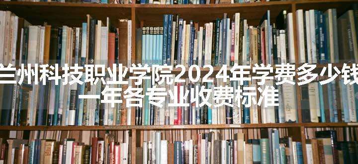 兰州科技职业学院2024年学费多少钱 一年各专业收费标准