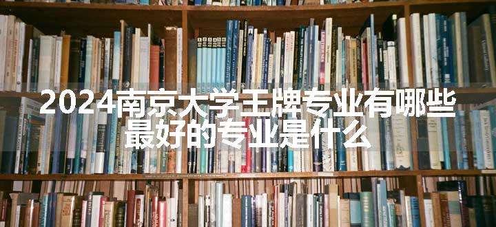 2024南京大学王牌专业有哪些 最好的专业是什么