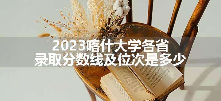 2023喀什大学各省录取分数线及位次是多少