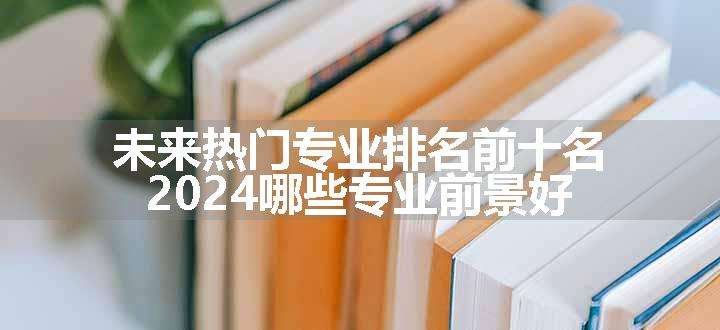 未来热门专业排名前十名 2024哪些专业前景好