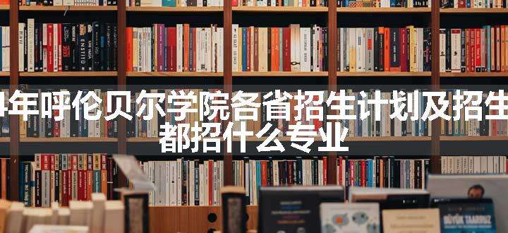 2024年呼伦贝尔学院各省招生计划及招生人数 都招什么专业