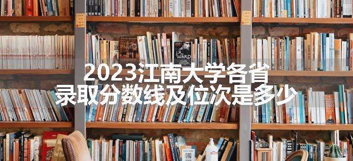 2023江南大学各省录取分数线及位次是多少