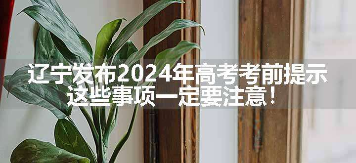 辽宁发布2024年高考考前提示，这些事项一定要注意！