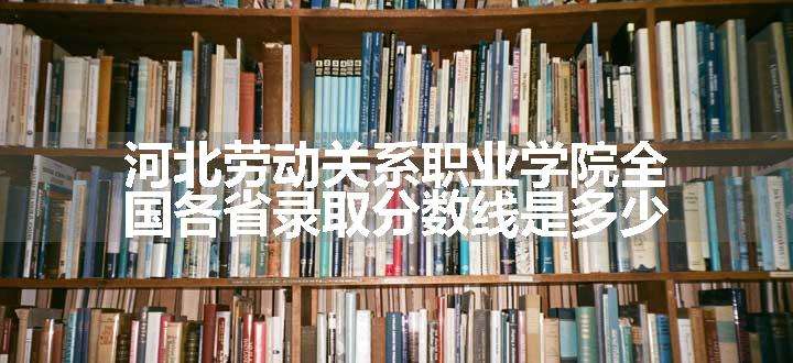 河北劳动关系职业学院全国各省录取分数线是多少