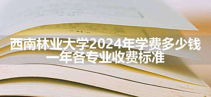 西南林业大学2024年学费多少钱 一年各专业收费标准