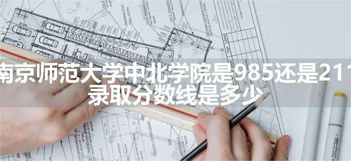 南京师范大学中北学院是985还是211 录取分数线是多少