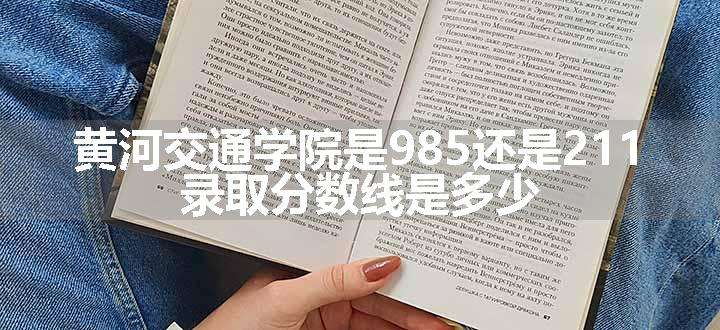 黄河交通学院是985还是211 录取分数线是多少