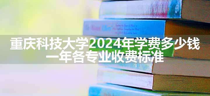 重庆科技大学2024年学费多少钱 一年各专业收费标准