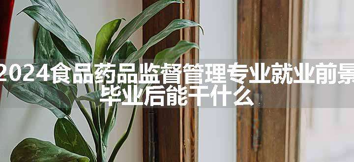 2024食品药品监督管理专业就业前景 毕业后能干什么