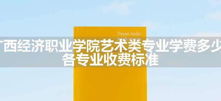 2024广西经济职业学院艺术类专业学费多少钱一年 各专业收费标准