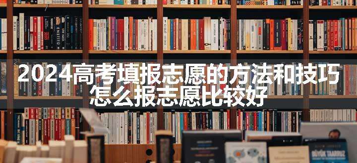 2024高考填报志愿的方法和技巧 怎么报志愿比较好