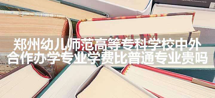 郑州幼儿师范高等专科学校中外合作办学专业学费比普通专业贵吗