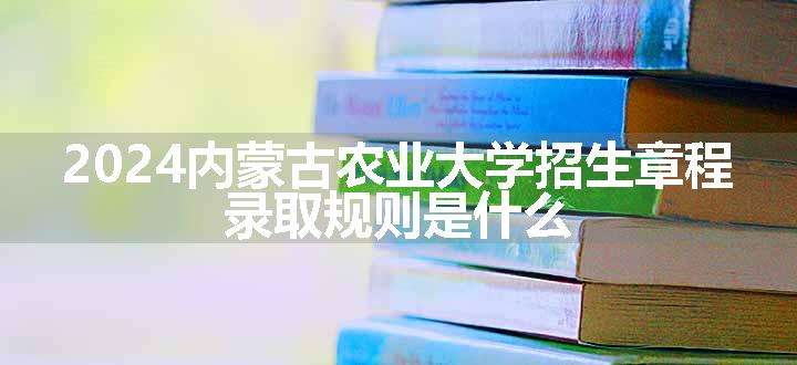 2024内蒙古农业大学招生章程 录取规则是什么