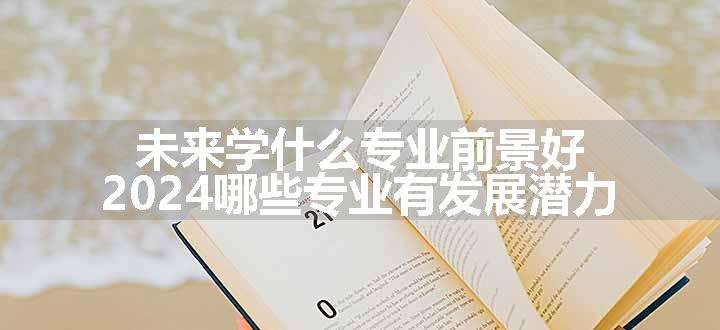 未来学什么专业前景好 2024哪些专业有发展潜力