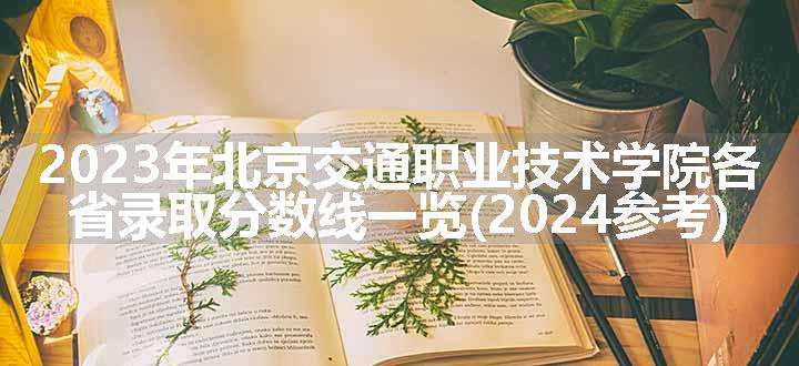 2023年北京交通职业技术学院各省录取分数线一览(2024参考)