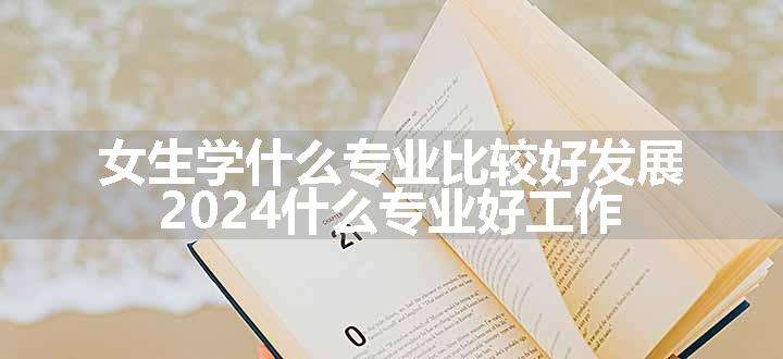 女生学什么专业比较好发展 2024什么专业好工作