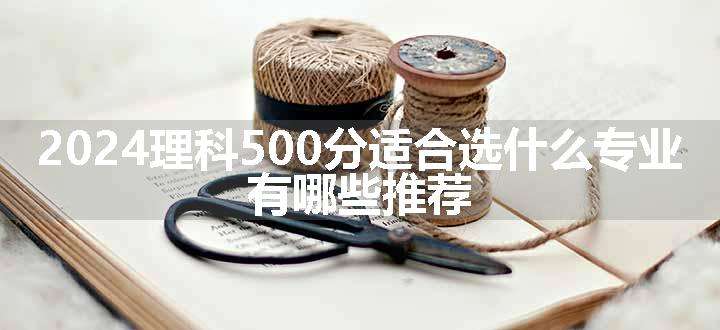 2024理科500分适合选什么专业 有哪些推荐