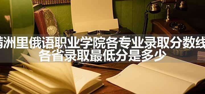 2024满洲里俄语职业学院各专业录取分数线及位次 各省录取最低分是多少