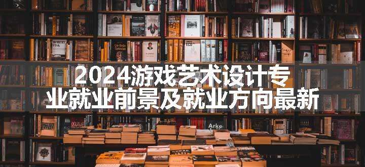 2024游戏艺术设计专业就业前景及就业方向最新