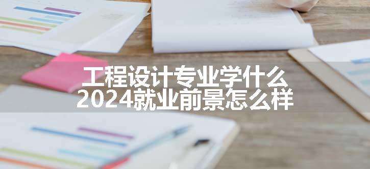 工程设计专业学什么 2024就业前景怎么样