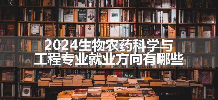 2024生物农药科学与工程专业就业方向有哪些