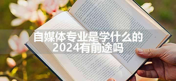 自媒体专业是学什么的 2024有前途吗