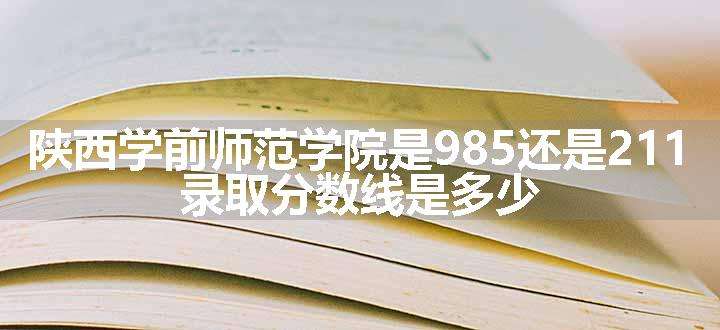 陕西学前师范学院是985还是211 录取分数线是多少