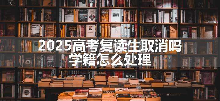 2025高考复读生取消吗 学籍怎么处理