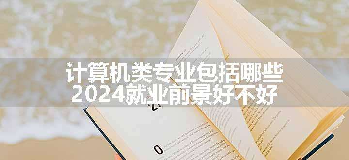 计算机类专业包括哪些 2024就业前景好不好